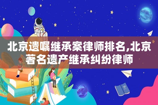 北京遺囑繼承案律師排名,北京著名遺產繼承糾紛律師