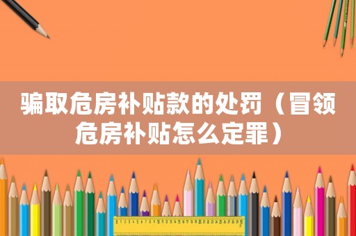 騙取危房補貼款的處罰（冒領危房補貼怎么定罪）