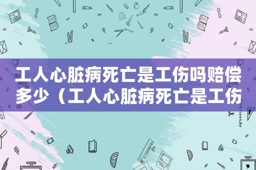 工人心臟病死亡是工傷嗎賠償多少（工人心臟病死亡是工傷嗎）
