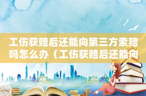 工傷獲賠后還能向第三方索賠嗎怎么辦（工傷獲賠后還能向第三方索賠嗎）