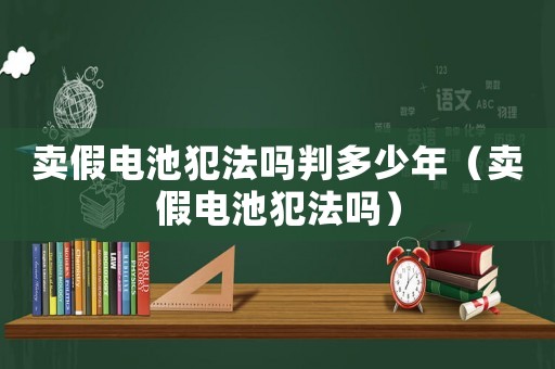 賣假電池犯法嗎判多少年（賣假電池犯法嗎）