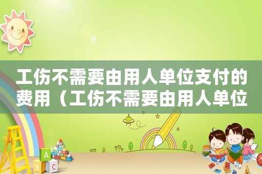 工傷不需要由用人單位支付的費用（工傷不需要由用人單位支付）