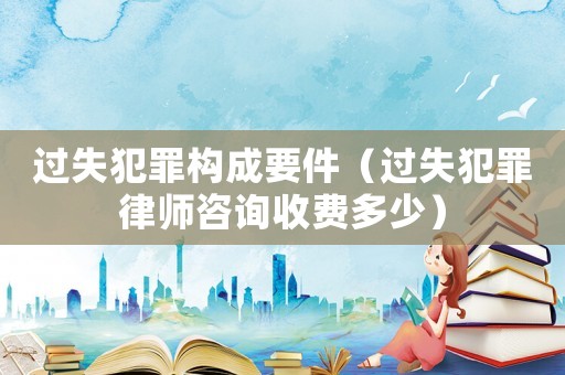 過失犯罪構成要件（過失犯罪律師咨詢收費多少）