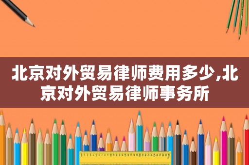 北京對(duì)外貿(mào)易律師費(fèi)用多少,北京對(duì)外貿(mào)易律師事務(wù)所