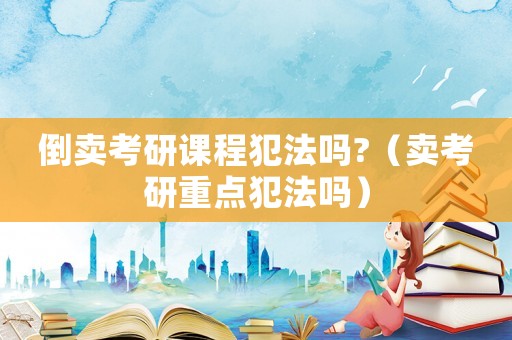倒賣考研課程犯法嗎?（賣考研重點犯法嗎）