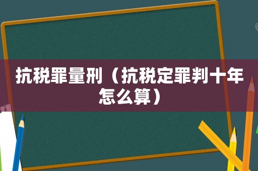 抗稅罪量刑（抗稅定罪判十年怎么算）