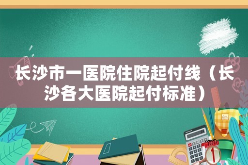 長沙市一醫院住院起付線（長沙各大醫院起付標準）