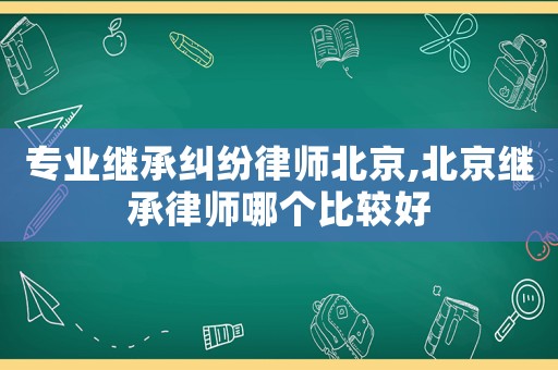 專業繼承糾紛律師北京,北京繼承律師哪個比較好
