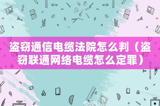 盜竊通信電纜法院怎么判（盜竊聯通網絡電纜怎么定罪）