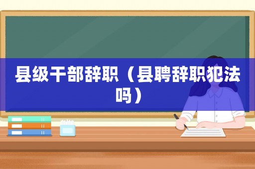 縣級干部辭職（縣聘辭職犯法嗎）