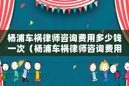 楊浦車禍律師咨詢費用多少錢一次（楊浦車禍律師咨詢費用多少）
