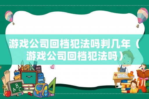 游戲公司回檔犯法嗎判幾年（游戲公司回檔犯法嗎）