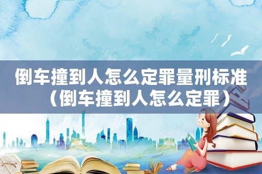 倒車撞到人怎么定罪量刑標準（倒車撞到人怎么定罪）