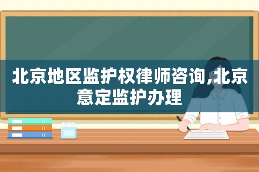 北京地區監護權律師咨詢,北京意定監護辦理