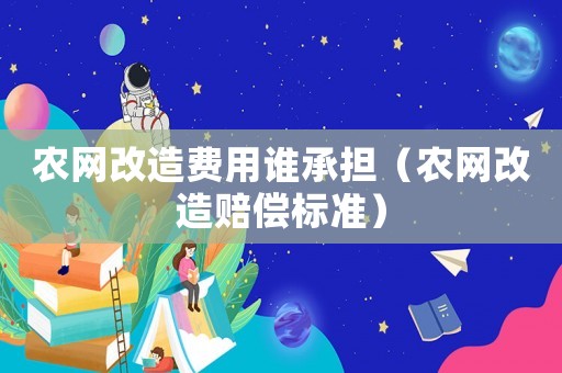 農(nóng)網(wǎng)改造費(fèi)用誰承擔(dān)（農(nóng)網(wǎng)改造賠償標(biāo)準(zhǔn)）