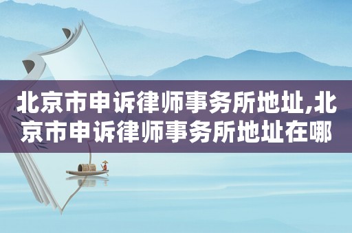北京市申訴律師事務所地址,北京市申訴律師事務所地址在哪里