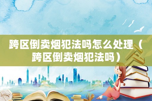 跨區倒賣煙犯法嗎怎么處理（跨區倒賣煙犯法嗎）