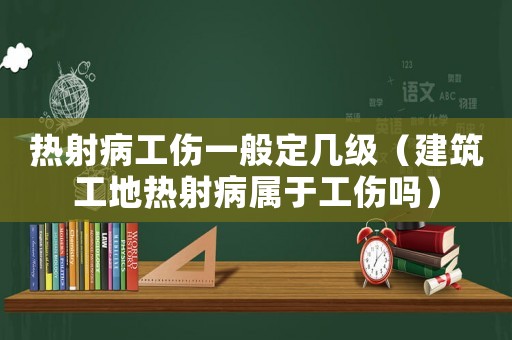 熱射病工傷一般定幾級（建筑工地熱射病屬于工傷嗎）