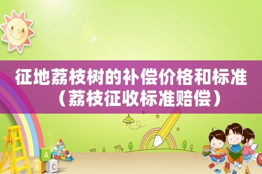 征地荔枝樹(shù)的補(bǔ)償價(jià)格和標(biāo)準(zhǔn)（荔枝征收標(biāo)準(zhǔn)賠償）