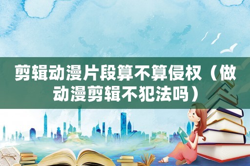 剪輯動漫片段算不算侵權(quán)（做動漫剪輯不犯法嗎）