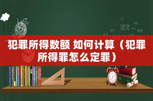 犯罪所得數額 如何計算（犯罪所得罪怎么定罪）