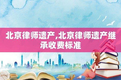 北京律師遺產,北京律師遺產繼承收費標準