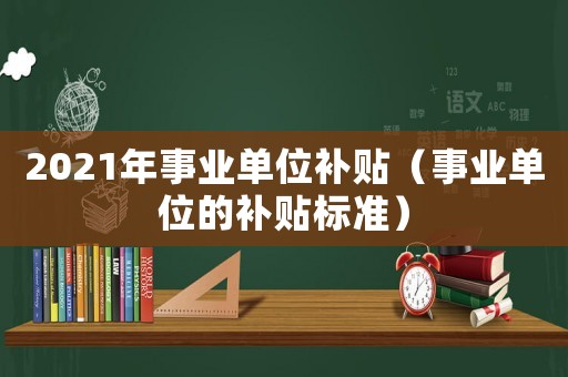 2021年事業(yè)單位補貼（事業(yè)單位的補貼標(biāo)準(zhǔn)）