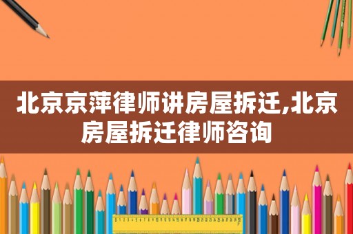 北京京萍律師講房屋拆遷,北京房屋拆遷律師咨詢