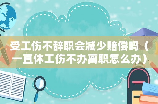 受工傷不辭職會減少賠償嗎（一直休工傷不辦離職怎么辦）