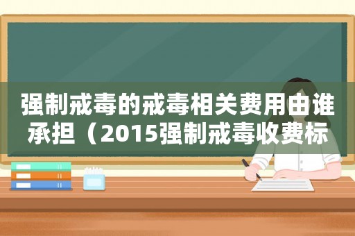 強制戒毒的戒毒相關費用由誰承擔（2015強制戒毒收費標準）