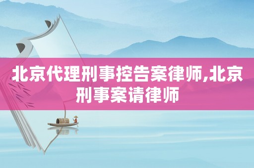 北京代理刑事控告案律師,北京刑事案請律師