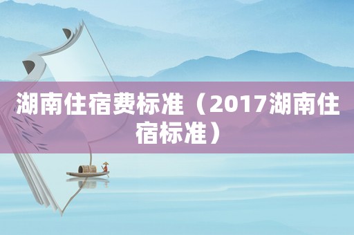 湖南住宿費(fèi)標(biāo)準(zhǔn)（2017湖南住宿標(biāo)準(zhǔn)）