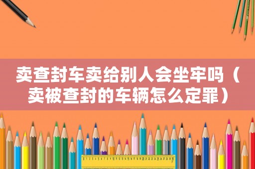 賣查封車賣給別人會(huì)坐牢嗎（賣被查封的車輛怎么定罪）