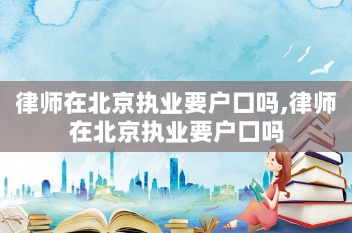律師在北京執業要戶口嗎,律師在北京執業要戶口嗎