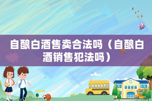 自釀白酒售賣合法嗎（自釀白酒銷售犯法嗎）