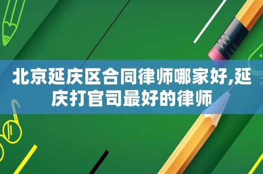 北京延慶區合同律師哪家好,延慶打官司最好的律師