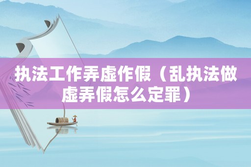 執(zhí)法工作弄虛作假（亂執(zhí)法做虛弄假怎么定罪）