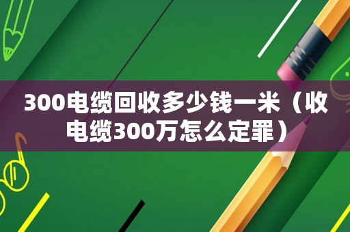 300電纜回收多少錢一米（收電纜300萬怎么定罪）