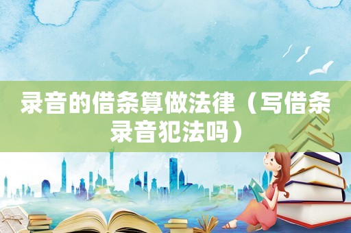 錄音的借條算做法律（寫借條錄音犯法嗎）