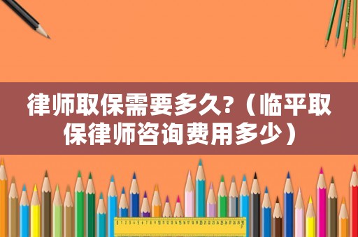 律師取保需要多久?（臨平取保律師咨詢費用多少）