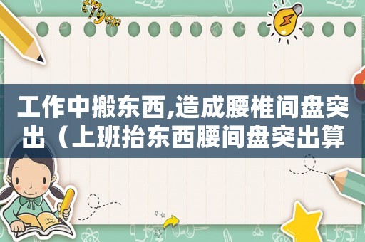 工作中搬東西,造成腰椎間盤突出（上班抬東西腰間盤突出算工傷嗎）