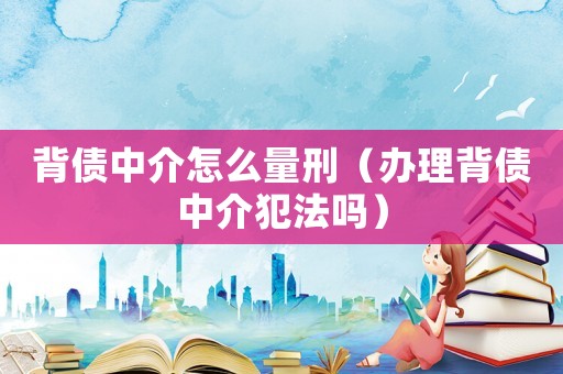 背債中介怎么量刑（辦理背債中介犯法嗎）