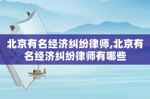 北京有名經(jīng)濟(jì)糾紛律師,北京有名經(jīng)濟(jì)糾紛律師有哪些