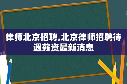 律師北京招聘,北京律師招聘待遇薪資最新消息