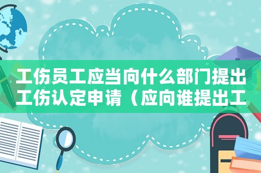 工傷員工應(yīng)當(dāng)向什么部門提出工傷認(rèn)定申請（應(yīng)向誰提出工傷認(rèn)定申請）