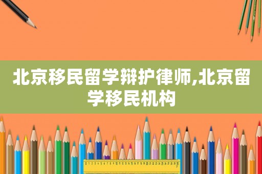 北京移民留學辯護律師,北京留學移民機構