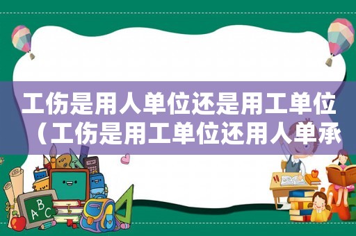工傷是用人單位還是用工單位（工傷是用工單位還用人單承擔）