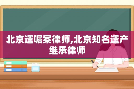 北京遺囑案律師,北京知名遺產繼承律師