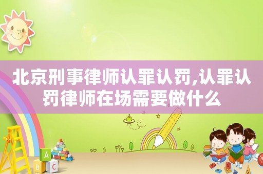 北京刑事律師認罪認罰,認罪認罰律師在場需要做什么
