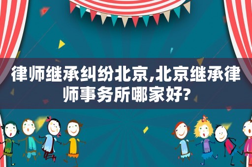 律師繼承糾紛北京,北京繼承律師事務所哪家好?